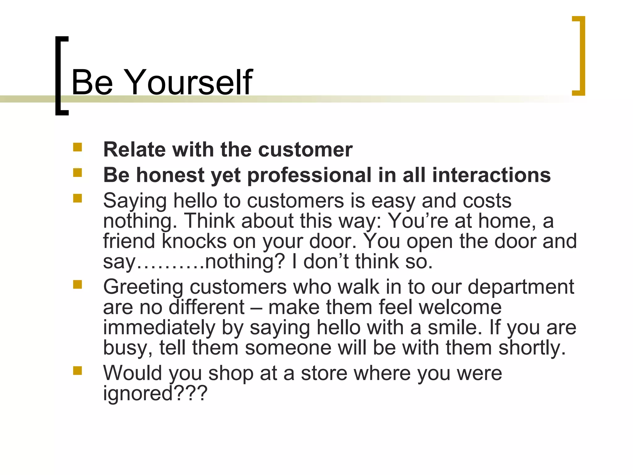 Be Yourself
 Relate with the customer
 Be honest yet professional in all interactions
 Saying hello to customers is easy and costs
nothing. Think about this way: You’re at home, a
friend knocks on your door. You open the door and
say……….nothing? I don’t think so.
 Greeting customers who walk in to our department
are no different – make them feel welcome
immediately by saying hello with a smile. If you are
busy, tell them someone will be with them shortly.
 Would you shop at a store where you were
ignored???
 