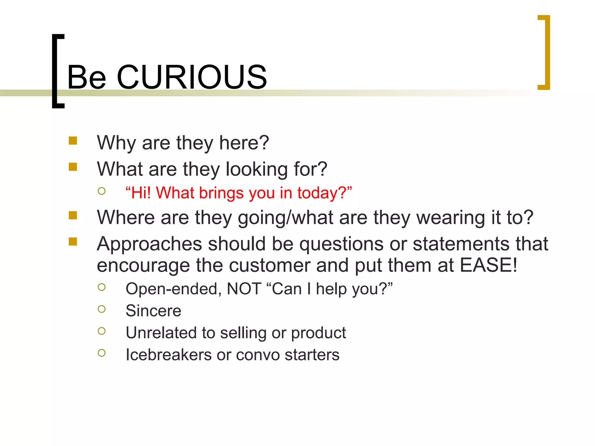 Be CURIOUS
 Why are they here?
 What are they looking for?
 “Hi! What brings you in today?”
 Where are they going/what are they wearing it to?
 Approaches should be questions or statements that
encourage the customer and put them at EASE!
 Open-ended, NOT “Can I help you?”
 Sincere
 Unrelated to selling or product
 Icebreakers or convo starters
 