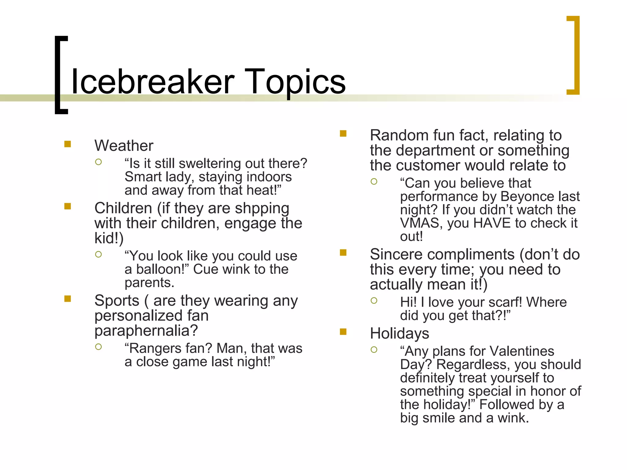 Icebreaker Topics
 Weather
 “Is it still sweltering out there?
Smart lady, staying indoors
and away from that heat!”
 Children (if they are shpping
with their children, engage the
kid!)
 “You look like you could use
a balloon!” Cue wink to the
parents.
 Sports ( are they wearing any
personalized fan
paraphernalia?
 “Rangers fan? Man, that was
a close game last night!”
 Random fun fact, relating to
the department or something
the customer would relate to
 “Can you believe that
performance by Beyonce last
night? If you didn’t watch the
VMAS, you HAVE to check it
out!
 Sincere compliments (don’t do
this every time; you need to
actually mean it!)
 Hi! I love your scarf! Where
did you get that?!”
 Holidays
 “Any plans for Valentines
Day? Regardless, you should
definitely treat yourself to
something special in honor of
the holiday!” Followed by a
big smile and a wink.
 