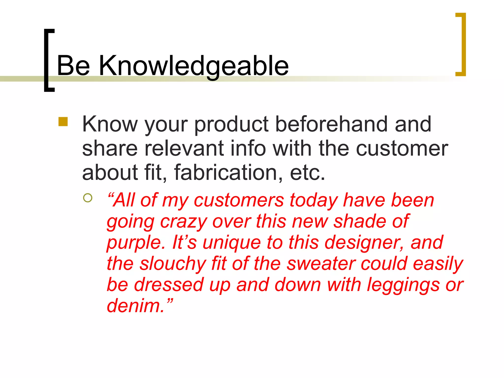 Be Knowledgeable
 Know your product beforehand and
share relevant info with the customer
about fit, fabrication, etc.
 “All of my customers today have been
going crazy over this new shade of
purple. It’s unique to this designer, and
the slouchy fit of the sweater could easily
be dressed up and down with leggings or
denim.”
 