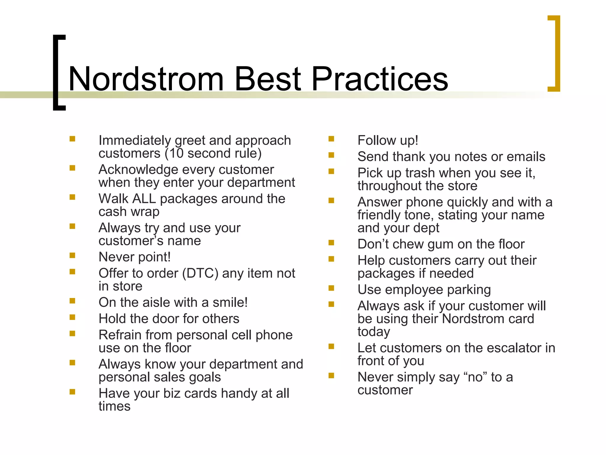 Nordstrom Best Practices
 Immediately greet and approach
customers (10 second rule)
 Acknowledge every customer
when they enter your department
 Walk ALL packages around the
cash wrap
 Always try and use your
customer’s name
 Never point!
 Offer to order (DTC) any item not
in store
 On the aisle with a smile!
 Hold the door for others
 Refrain from personal cell phone
use on the floor
 Always know your department and
personal sales goals
 Have your biz cards handy at all
times
 Follow up!
 Send thank you notes or emails
 Pick up trash when you see it,
throughout the store
 Answer phone quickly and with a
friendly tone, stating your name
and your dept
 Don’t chew gum on the floor
 Help customers carry out their
packages if needed
 Use employee parking
 Always ask if your customer will
be using their Nordstrom card
today
 Let customers on the escalator in
front of you
 Never simply say “no” to a
customer
 