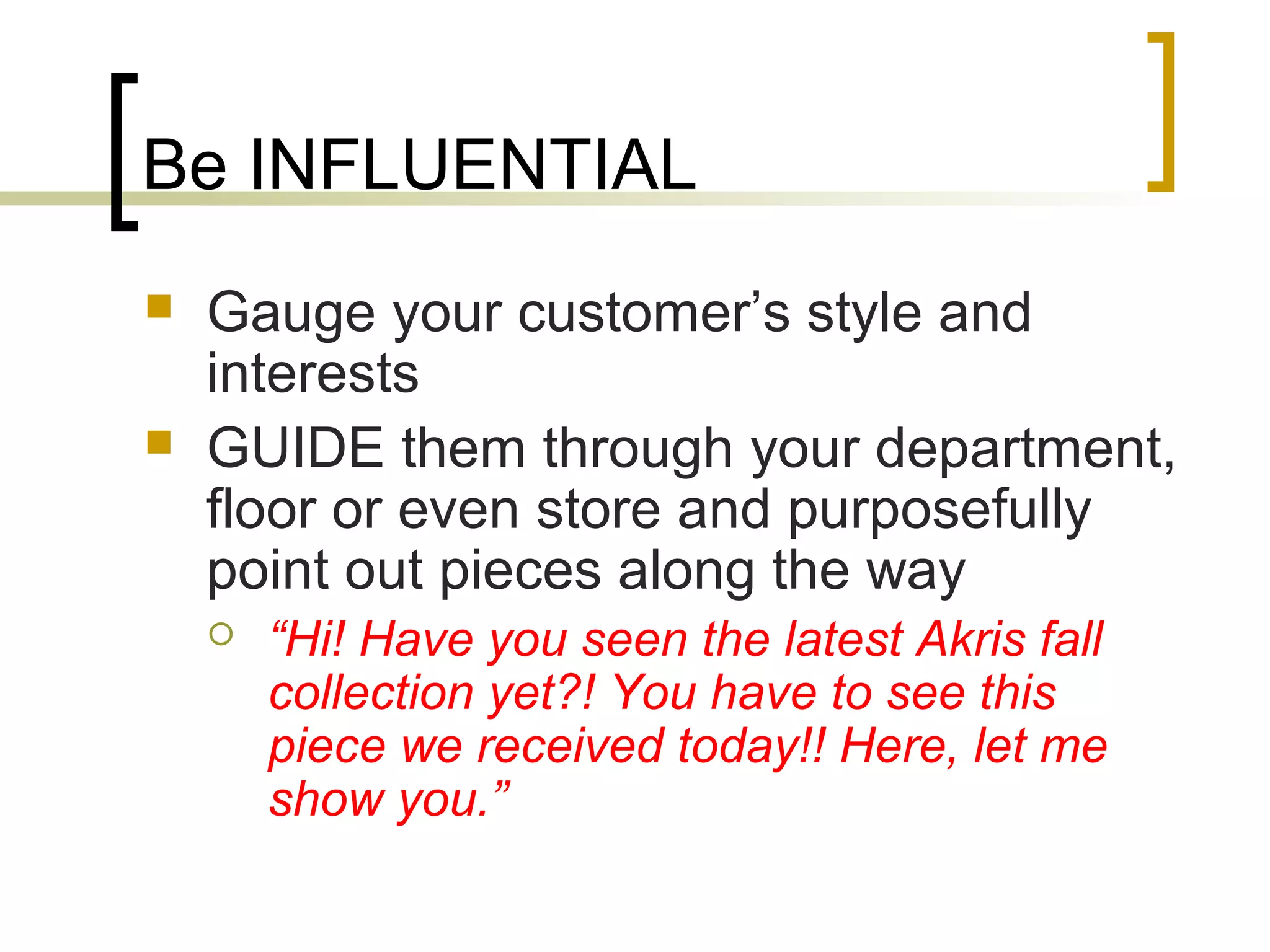 Be INFLUENTIAL
 Gauge your customer’s style and
interests
 GUIDE them through your department,
floor or even store and purposefully
point out pieces along the way
 “Hi! Have you seen the latest Akris fall
collection yet?! You have to see this
piece we received today!! Here, let me
show you.”
 