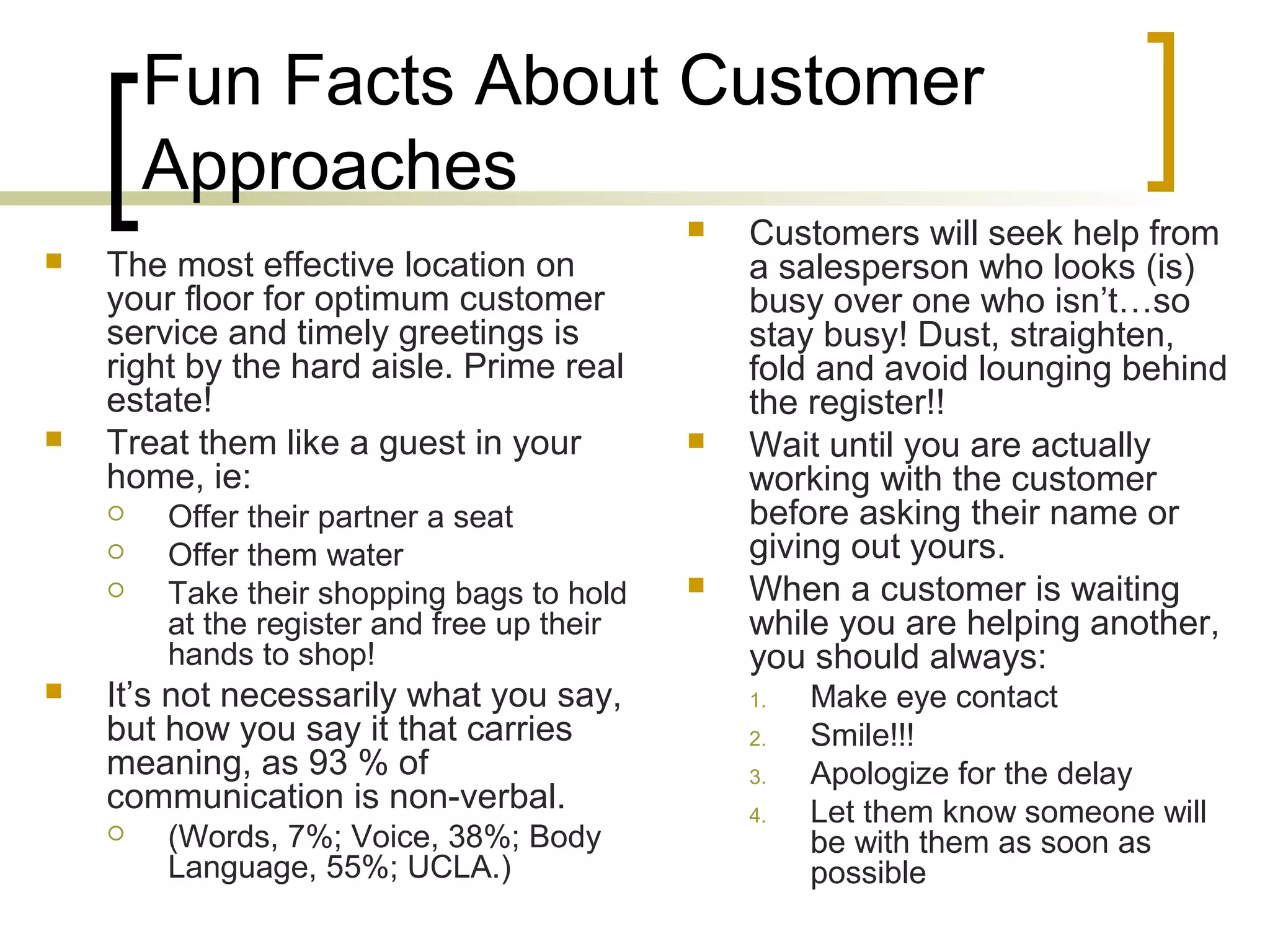 Fun Facts About Customer
Approaches
 Customers will seek help from
a salesperson who looks (is)
busy over one who isn’t…so
stay busy! Dust, straighten,
fold and avoid lounging behind
the register!!
 Wait until you are actually
working with the customer
before asking their name or
giving out yours.
 When a customer is waiting
while you are helping another,
you should always:
1. Make eye contact
2. Smile!!!
3. Apologize for the delay
4. Let them know someone will
be with them as soon as
possible
 The most effective location on
your floor for optimum customer
service and timely greetings is
right by the hard aisle. Prime real
estate!
 Treat them like a guest in your
home, ie:
 Offer their partner a seat
 Offer them water
 Take their shopping bags to hold
at the register and free up their
hands to shop!
 It’s not necessarily what you say,
but how you say it that carries
meaning, as 93 % of
communication is non-verbal.
 (Words, 7%; Voice, 38%; Body
Language, 55%; UCLA.)
 