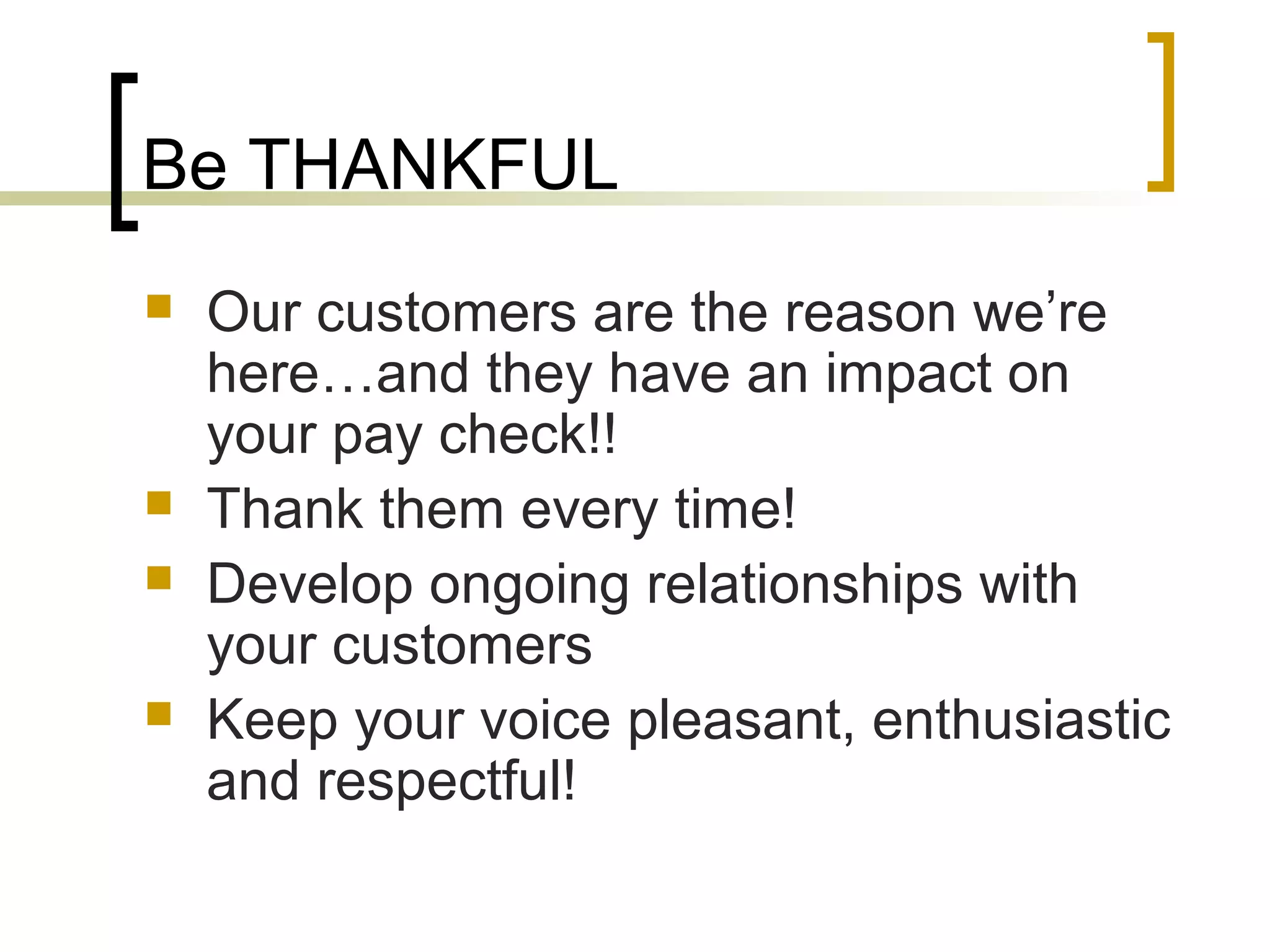 Be THANKFUL
 Our customers are the reason we’re
here…and they have an impact on
your pay check!!
 Thank them every time!
 Develop ongoing relationships with
your customers
 Keep your voice pleasant, enthusiastic
and respectful!
 