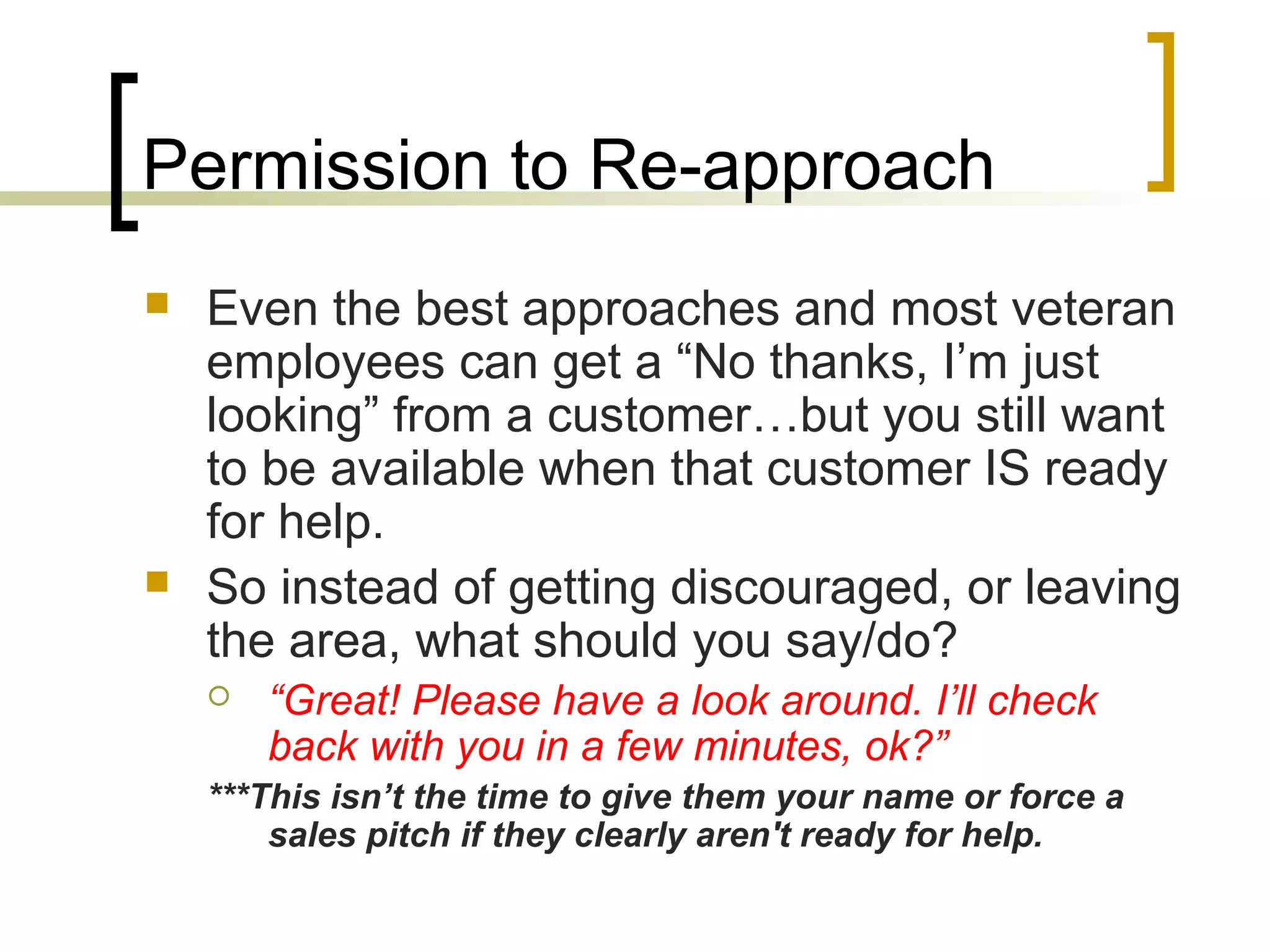Permission to Re-approach
 Even the best approaches and most veteran
employees can get a “No thanks, I’m just
looking” from a customer…but you still want
to be available when that customer IS ready
for help.
 So instead of getting discouraged, or leaving
the area, what should you say/do?
 “Great! Please have a look around. I’ll check
back with you in a few minutes, ok?”
***This isn’t the time to give them your name or force a
sales pitch if they clearly aren't ready for help.
 