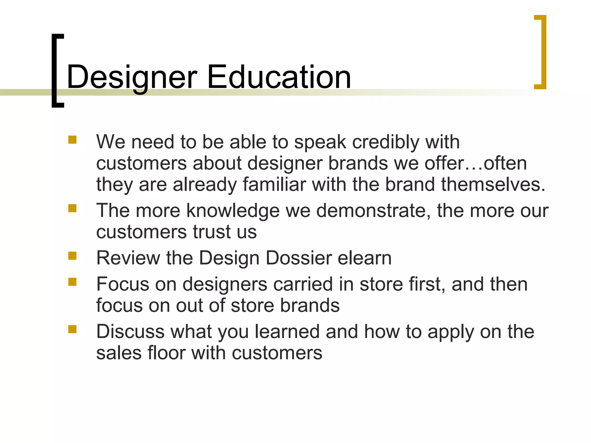 Designer Education
 We need to be able to speak credibly with
customers about designer brands we offer…often
they are already familiar with the brand themselves.
 The more knowledge we demonstrate, the more our
customers trust us
 Review the Design Dossier elearn
 Focus on designers carried in store first, and then
focus on out of store brands
 Discuss what you learned and how to apply on the
sales floor with customers
 