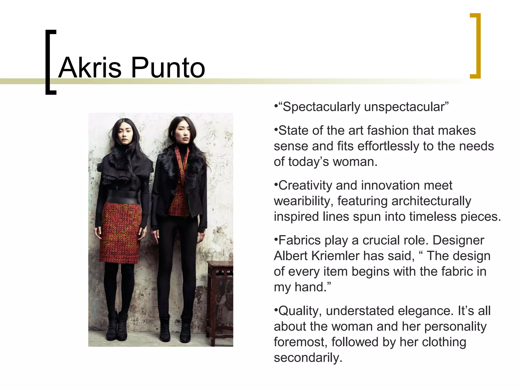 Akris Punto
•“Spectacularly unspectacular”
•State of the art fashion that makes
sense and fits effortlessly to the needs
of today’s woman.
•Creativity and innovation meet
wearibility, featuring architecturally
inspired lines spun into timeless pieces.
•Fabrics play a crucial role. Designer
Albert Kriemler has said, “ The design
of every item begins with the fabric in
my hand.”
•Quality, understated elegance. It’s all
about the woman and her personality
foremost, followed by her clothing
secondarily.
 