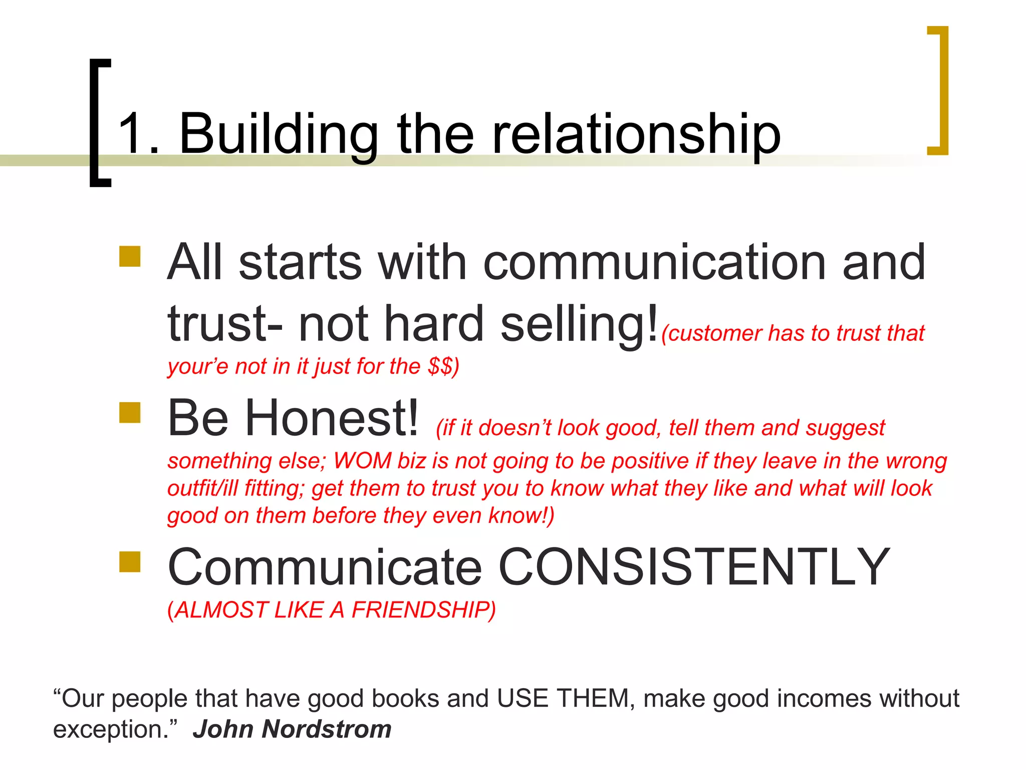 1. Building the relationship
 All starts with communication and
trust- not hard selling!(customer has to trust that
your’e not in it just for the $$)
 Be Honest! (if it doesn’t look good, tell them and suggest
something else; WOM biz is not going to be positive if they leave in the wrong
outfit/ill fitting; get them to trust you to know what they like and what will look
good on them before they even know!)
 Communicate CONSISTENTLY
(ALMOST LIKE A FRIENDSHIP)
“Our people that have good books and USE THEM, make good incomes without
exception.” John Nordstrom
 