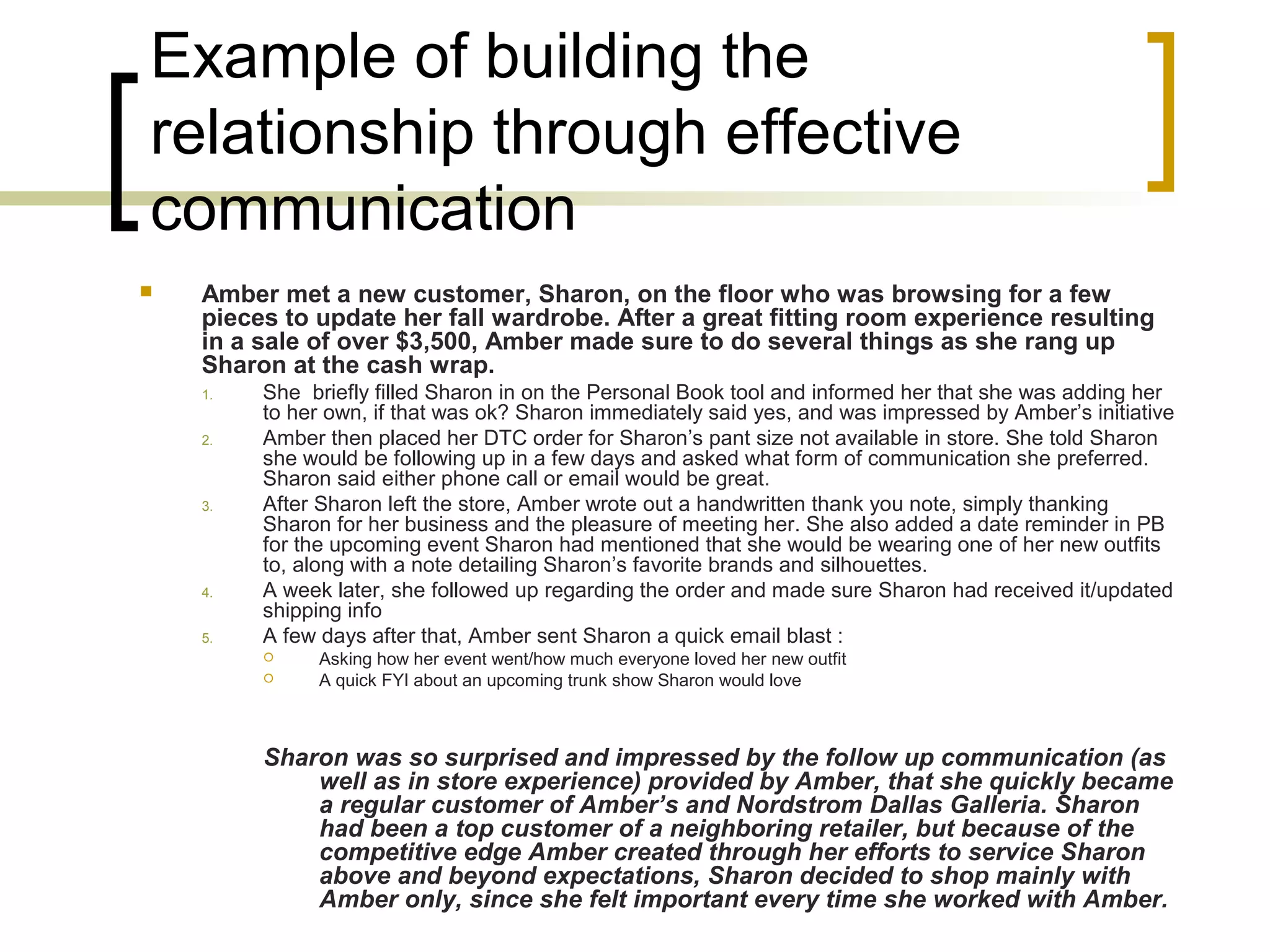 Example of building the
relationship through effective
communication
 Amber met a new customer, Sharon, on the floor who was browsing for a few
pieces to update her fall wardrobe. After a great fitting room experience resulting
in a sale of over $3,500, Amber made sure to do several things as she rang up
Sharon at the cash wrap.
1. She briefly filled Sharon in on the Personal Book tool and informed her that she was adding her
to her own, if that was ok? Sharon immediately said yes, and was impressed by Amber’s initiative
2. Amber then placed her DTC order for Sharon’s pant size not available in store. She told Sharon
she would be following up in a few days and asked what form of communication she preferred.
Sharon said either phone call or email would be great.
3. After Sharon left the store, Amber wrote out a handwritten thank you note, simply thanking
Sharon for her business and the pleasure of meeting her. She also added a date reminder in PB
for the upcoming event Sharon had mentioned that she would be wearing one of her new outfits
to, along with a note detailing Sharon’s favorite brands and silhouettes.
4. A week later, she followed up regarding the order and made sure Sharon had received it/updated
shipping info
5. A few days after that, Amber sent Sharon a quick email blast :
 Asking how her event went/how much everyone loved her new outfit
 A quick FYI about an upcoming trunk show Sharon would love
Sharon was so surprised and impressed by the follow up communication (as
well as in store experience) provided by Amber, that she quickly became
a regular customer of Amber’s and Nordstrom Dallas Galleria. Sharon
had been a top customer of a neighboring retailer, but because of the
competitive edge Amber created through her efforts to service Sharon
above and beyond expectations, Sharon decided to shop mainly with
Amber only, since she felt important every time she worked with Amber.
 