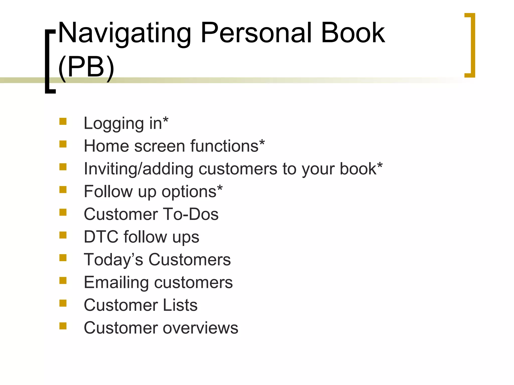 Navigating Personal Book
(PB)
 Logging in*
 Home screen functions*
 Inviting/adding customers to your book*
 Follow up options*
 Customer To-Dos
 DTC follow ups
 Today’s Customers
 Emailing customers
 Customer Lists
 Customer overviews
 