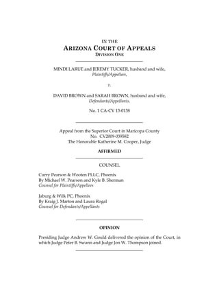 IN THE
ARIZONA COURT OF APPEALS
DIVISION ONE
MINDI LARUE and JEREMY TUCKER, husband and wife,
Plaintiffs/Appellees,
v.
DAVID BROWN and SARAH BROWN, husband and wife,
Defendants/Appellants.
No. 1 CA-CV 13-0138
Appeal from the Superior Court in Maricopa County
No. CV2009-039582
The Honorable Katherine M. Cooper, Judge
AFFIRMED
COUNSEL
Curry Pearson & Wooten PLLC, Phoenix
By Michael W. Pearson and Kyle B. Sherman
Counsel for Plaintiffs/Appellees
Jaburg & Wilk PC, Phoenix
By Kraig J. Marton and Laura Rogal
Counsel for Defendants/Appellants
OPINION
Presiding Judge Andrew W. Gould delivered the opinion of the Court, in
which Judge Peter B. Swann and Judge Jon W. Thompson joined.
FILED 08-19-2014
 