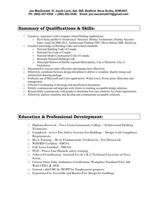 Joe MacDonald, 51 Jacob Lane, Apt. 908, Bedford, Nova Scotia, B3M-0H7,
Ph: (902) 457-5354 – (506) 262-3549, Email: joe.macdonald15@gmail.com
Summary of Qualifications & Skills:
o Extensive experience with Computer Aided Drafting Applications:
o Revit Suite and Revit Architecture/ Structure, Bentley Architecture, Bentley Aecosim
Suite, AutoCad 2000-2013, Architectural Desktop 2007, Micro Station 2008, Sketch up.
o Excellent knowledge of Building Codes and related standards:
o National Building Code of Canada.
o National Fire Code of Canada
o National Model Construction Code of Canada.
o Bermuda National Building Code.
o Municipal Bylaws of Halifax regional Municipality, City of Moncton, City of
Fredericton.
o Determined to execute tasks efficiently and manage time effectively.
o Effectively coordinate between design disciplines to deliver a complete, Quality design and
construction drawing package.
o Proficient use of Microsoft and Citrix applications. Word, Excel, Power point, Data entry and
management.
o Efficient Coordinating of drawings and specification documents.
o Politely communicate and negotiate with clients in reaching acceptable design solutions.
o Resourcefully communicate with people to determine best case solutions for client requirements.
o Effectively analyze situations and develop and communicate acceptable solutions.
Education & Professional Development:
o Diploma Received – Nova Scotia Community College – Architectural Drafting
Technician.
o Completed - Active Fire Safety Systems For Buildings – Design, Code Compliance
Requirements.
o Revit Training - Revit Fundamentals, Fredericton , New Brunswick
o WHIMIS Certified - NBCSA
o Fall Arrest Certified - NBCSA.
o PLH – Power Line Hazards safety training.
o Achieved Certification AutoCad Levels 1 & 2, Technical University of Nova
Scotia.
o Current Saint John Ambulance Certification: Workplace Standard First Aid
With CPR C & AED.
o Current valid CRC by RCMP for Employment purposes.
o Experienced in Accessible and Barrier Free Design for buildings.
 