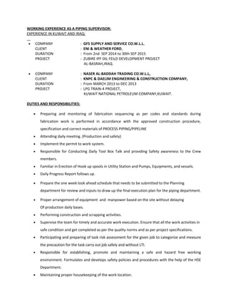 WORKING EXPERIENCE AS A PIPING SUPERVISOR:
EXPERIENCE IN KUWAIT AND IRAQ:
• COMPANY : GFS SUPPLY AND SERVICE CO.W.L.L,
CLIENT : ENI & WEATHER FORD,
DURATION : From 2nd SEP 2014 to 30th SEP 2015
PROJECT : ZUBIRE IPF OIL FEILD DEVELOPMENT PROJECT
AL-BASRAH,IRAQ.
• COMPANY : NASER AL-BADDAH TRADING CO.W.L.L,
CLIENT : KNPC & DAELIM ENGINEERING & CONSTRUCTION COMPANY,
DURATION : From MARCH 2013 to DEC 2013
PROJECT : LPG TRAIN-4 PROJECT,
KUWAIT NATIONAL PETROLEUM COMPANY,KUWAIT.
DUTIES AND RESPONSIBILITIES:
• Preparing and monitoring of fabrication sequencing as per codes and standards during
fabrication work is performed in accordance with the approved construction procedure,
specification and correct materials of PROCESS PIPING/PIPELINE
• Attending daily meeting. (Production and safety)
• Implement the permit to work system.
• Responsible for Conducting Daily Tool Box Talk and providing Safety awareness to the Crew
members.
• Familiar in Erection of Hook up spools in Utility Station and Pumps, Equipments, and vessels.
• Daily Progress Report follows up.
• Prepare the one week look ahead schedule that needs to be submitted to the Planning
department for review and inputs to draw up the final execution plan for the piping department.
• Proper arrangement of equipment and manpower based on the site without delaying
Of production daily bases.
• Performing construction and scrapping activities.
• Supervise the team for timely and accurate work execution. Ensure that all the work activities in
safe condition and get completed as per the quality norms and as per project specifications.
• Participating and preparing of task risk assessment for the given job to categorize and measure
the precaution for the task carry out job safely and without LTI.
• Responsible for establishing, promote and maintaining a safe and hazard free working
environment. Formulates and develops safety policies and procedures with the help of the HSE
Department.
• Maintaining proper housekeeping of the work location.
 