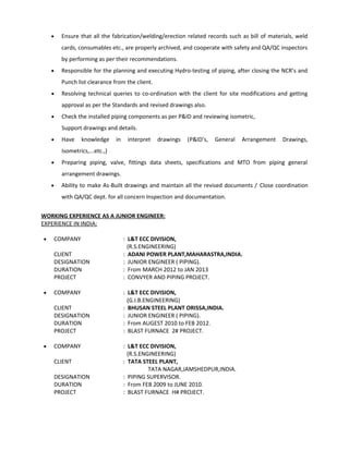 • Ensure that all the fabrication/welding/erection related records such as bill of materials, weld
cards, consumables etc., are properly archived, and cooperate with safety and QA/QC inspectors
by performing as per their recommendations.
• Responsible for the planning and executing Hydro-testing of piping, after closing the NCR’s and
Punch list clearance from the client.
• Resolving technical queries to co-ordination with the client for site modifications and getting
approval as per the Standards and revised drawings also.
• Check the installed piping components as per P&ID and reviewing isometric,
Support drawings and details.
• Have knowledge in interpret drawings (P&ID’s, General Arrangement Drawings,
Isometrics,...etc.,)
• Preparing piping, valve, fittings data sheets, specifications and MTO from piping general
arrangement drawings.
• Ability to make As-Built drawings and maintain all the revised documents / Close coordination
with QA/QC dept. for all concern Inspection and documentation.
WORKING EXPERIENCE AS A JUNIOR ENGINEER:
EXPERIENCE IN INDIA:
• COMPANY : L&T ECC DIVISION,
(R.S.ENGINEERING)
CLIENT : ADANI POWER PLANT,MAHARASTRA,INDIA.
DESIGNATION : JUNIOR ENGINEER ( PIPING).
DURATION : From MARCH 2012 to JAN 2013
PROJECT : CONVYER AND PIPING PROJECT.
• COMPANY : L&T ECC DIVISION,
(G.I.B.ENGINEERING)
CLIENT : BHUSAN STEEL PLANT ORISSA,INDIA.
DESIGNATION : JUNIOR ENGINEER ( PIPING).
DURATION : From AUGEST 2010 to FEB 2012.
PROJECT : BLAST FURNACE 2# PROJECT.
• COMPANY : L&T ECC DIVISION,
(R.S.ENGINEERING)
CLIENT : TATA STEEL PLANT,
TATA NAGAR,JAMSHEDPUR,INDIA.
DESIGNATION : PIPING SUPERVISOR.
DURATION : From FEB 2009 to JUNE 2010.
PROJECT : BLAST FURNACE H# PROJECT.
 