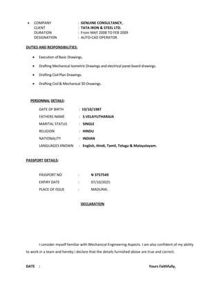 • COMPANY : GENUINE CONSULTANCY,
CLIENT : TATA IRON & STEEL LTD.
DURATION : From MAY 2008 TO FEB 2009
DESIGNATION : AUTO-CAD OPERATOR.
DUTIES AND RESPONSIBILITIES:
• Execution of Basic Drawings.
• Drafting Mechanical Isometric Drawings and electrical panel board drawings.
• Drafting Civil Plan Drawings.
• Drafting Civil & Mechanical 3D Drawings.
PERSONNAL DETAILS:
DATE OF BIRTH : 19/10/1987
FATHERS NAME : S.VELAYUTHARAJA
MARITAL STATUS : SINGLE
RELIGION : HINDU
NATIONALITY : INDIAN
LANGUAGES KNOWN : English, Hindi, Tamil, Telugu & Malayalayam.
PASSPORT DETAILS:
PASSPORT NO : N 3757549
EXPIRY DATE : 07/10/2025
PLACE OF ISSUE : MADURAI.
DECLARATION
I consider myself familiar with Mechanical Engineering Aspects. I am also confident of my ability
to work in a team and hereby i declare that the details furnished above are true and correct.
DATE : Yours Faithfully,
 