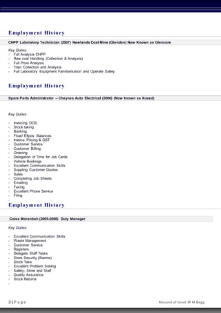 3 | P a g e Résumé of Janet M M Begg
Employment History
CHPP Laboratory Technician (2007) Newlands Coal Mine (Glenden) Now Known as Glencore
Key Duties:
 Full Analysis CHPP
 Raw coal Handling (Collection & Analysis)
 Full Proxi Analysis
 Train Collection and Analysis
 Full Laboratory Equipment Familiarisation and Operate Safely
Employment History
Spare Parts Administrator – Cheynes Auto Electrical (2006) (Now known as Xceed)
Key Duties:
 Invoicing DOS
 Stock taking
 Banking
 Float/ Eftpos Balances
 Invoice Pricing & GST
 Customer Service
 Customer Billing
 Ordering
 Delegation of Time for Job Cards
 Vehicle Bookings
 Excellent Communication Skills
 Suppling Customer Quotes
 Sales
 Completing Job Sheets
 Emailing
 Faxing
 Excellent Phone Service
 Filing

Employment History
Coles Moranbah (2005-2006) Duty Manager
Key Duties:
 Excellent Communication Skills
 Waste Management
 Customer Service
 Registers
 Delegate Staff Tasks
 Store Security (Alarms)
 Stock Take
 Excellent Problem Solving
 Safety- Store and Staff
 Quality Assurance
 Stock Returns

 