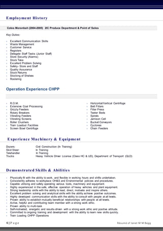 4 | P a g e Résumé of Janet M M Begg
Employment History
Coles Moranbah (2004-2005) 2IC Produce Department & Point of Sales
Key Duties:
 Excellent Communication Skills
 Waste Management
 Customer Service
 Registers
 Delegate Staff Tasks (Junior Staff)
 Store Security (Alarms)
 Stock Take
 Excellent Problem Solving
 Safety- Store and Staff
 Quality Assurance
 Stock Returns
 Stocking of Shelves
 Rostering
Operation Experience CHPP
 R.O.M.
 Extensive Coal Processing
 Grizzly Feeders
 Rotary Breakers
 Vibrating Feeders
 Vibrating Screens
 Roller Crushers
 Train Loadout Facilities
 Screen Bowl Centrifuge
 Horizontal/Vertical Centrifuge
 Belt Fitters
 Filter Press
 Teeter Beds
 Spirals
 Jamison Cell
 Bucket Conveyors
 Cyclones
 Chain Feeders
Experience Machinery & Equipment
Dozers: Civil Construction (In Training)
Skid Steer: In Training
Telehandler In Training
Trucks Heavy Vehicle Driver License (Class HC & UD), Department of Transport (QLD)
Demonstrated Skills & Abilities
 Physically fit with the ability to work, and flexible in working hours and shifts undertaken.
 Consistently adheres to workplace OH&S and Environmental policies and procedures.
 Capable utilising and safely operating various tools, machinery and equipment.
 Highly experienced in the safe, effective operation of heavy vehicles and plant equipment.
 Strong leadership skills with the ability to lead, direct, motivate and inspire others.
 Excellent problem solving and analytical skills with the ability achieve positive outcomes.
 Highly developed communication skills with the ability to consult with people at all levels.
 Proven ability to establish mutually beneficial relationships with people at all levels.
 Active, helpful and contributing team member with a strong work ethic.
 Proven ability to multi-task
 Self-motivated, energetic and results-driven with a strong work ethic and positive attitude.
 Committed to ongoing training and development with the ability to learn new skills quickly.
 Train Loading CHPP Operations
 