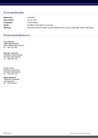 5 | P a g e Résumé of Shane Abraham
Personal Details
Nationality: Australian
Date of Birth: 24 July 1972
Languages: Fluent English
Health: Excellent, physically fit, non-smoker
Medicals: Coal Mine Workers’ Health Scheme (Medical) 2016, (VALE Carborough Downs Mine QLD)
Professional Referees
Troy Martin
EMM Superintendent
South Walker Mine (Current)
M: 0477 337 957
George Jenkins
Production Superintendent
Formally Vale Australia
M: 0400 767 759
Lena Finau
Production Supervisor
Formally Vale Australia
M: 0410 597 770
Shane Abraham
Production Supervisor
Vale Australia
M: 0413 535 971
 