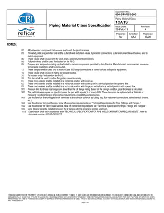 Document No.:
000-SP-PI02-0001
Piping Material Class:
1CA1S
Issue Date:
28-Feb-13
Revision
4
Piping Material Class Specification
Prepared
SN
Checked
KAJ
Approved
GAD
THIS DOCUMENT IS THE PROPERTY OF CHICAGO BRIDGE & IRON COMPANY ("CB&I"). IT MAY CONTAIN INFORMATION DESCRIBING TECHNOLOGY OWNED BY CB&I AND DEEMED TO BE
COMMERCIALLY SENSITIVE. IT IS TO BE USED ONLY IN CONNECTION WITH WORK PERFORMED BY CB&I. REPRODUCTION IN WHOLE OR IN PART FOR ANY PURPOSE OTHER THAN WORK
PERFORMED BY CB&I IS FORBIDDEN EXCEPT BY EXPRESS WRITTEN PERMISSION OF CB&I. IT IS TO BE SAFEGUARDED AGAINST BOTH DELIBERATE AND INADVERTENT DISCLOSURE TO
ANY THIRD PARTY.
Page 4 of 4
NOTES:
02. All butt-welded component thicknesses shall match the pipe thickness.
03. Threaded joints are permitted only at the outlet of vent and drain valves, hydrostatic connections, outlet instrument take-off valves, and to
match equipment.
06. These valves shall be used only for vent, drain, and instrument connections.
08. Full-port valves shall be used if indicated on the P&ID.
09. Pressure and temperature rating can be limited by certain components permitted by this Practice. Manufacturer's recommended pressure-
temperature restrictions shall be consulted.
12. These flanges shall be used only to match Class 300 flange connections at control valves and special equipment.
15. These valves shall be used if mating to flanged nozzles.
26. To be used only if indicated on the P&ID.
53. This item shall be used for orifice flange tap connections only.
61. These check valves shall be installed in a horizontal position with cover up.
62. These check valves shall be installed in a horizontal position with cover up or in a vertical position with upward flow.
63. These check valves shall be installed in a horizontal position with hinge pin vertical or in a vertical position with upward flow.
501. Pressure limit for these size flanges are lower than the full flange rating. Based on the design condition, pipe thickness is calculated.
502. The pad thickness equals run pipe thickness, the pad width equals ½ of branch O.D. These items can be replaced with a Weldolet or
Reducing Tee depending on engineering requirements, availability and economics.
503. Use this item for Branch Nipple which terminate at the valve or continue as tubing. (eg. For instrument connections, valved vents & drains,
etc.).
553. Use this strainer for Liquid Service, blow off connection requirements per “Technical Specification for Pipe, Fittings, and Flanges “.
554. Use this strainer for Vapor / Gas Service, blow off connection requirements per “Technical Specification for Pipe, Fittings, and Flanges “.
555. Cone Strainer shall be installed between the 2 flanges with the small end pointed upstream.
1013. Examination shall be in accordance with “TECHNICAL SPECIFICATION FOR PIPE WELD EXAMINATION REQUIREMENTS”, refer to
document number: 000-SP-PI02-0227.
 