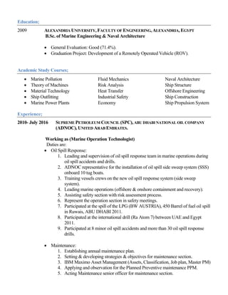Education;
2009 ALEXANDRIA UNIVERSITY, FACULTY OF ENGINEERING, ALEXANDRIA, EGYPT
B.Sc. of Marine Engineering & Naval Architecture
 General Evaluation: Good (71.4%).
 Graduation Project: Development of a Remotely Operated Vehicle (ROV).
Academic Study Courses;
 Marine Pollution Fluid Mechanics Naval Architecture
 Theory of Machines Risk Analysis Ship Structure
 Material Technology Heat Transfer Offshore Engineering
 Ship Outfitting Industrial Safety Ship Construction
 Marine Power Plants Economy Ship Propulsion System
Experience;
2010- July 2016 SUPREME PETROLEUM COUNCIL (SPC),ABU DHABI NATIONAL OIL COMPANY
(ADNOC), UNITED ARAB EMIRATES.
Working as (Marine Operation Technologist)
Duties are:
 Oil Spill Response:
1. Leading and supervision of oil spill response team in marine operations during
oil spill accidents and drills.
2. ADNOC representative for the installation of oil spill side sweep system (SSS)
onboard 10 tug boats.
3. Training vessels crews on the new oil spill response system (side sweep
system).
4. Leading marine operations (offshore & onshore containment and recovery).
5. Assisting safety section with risk assessment process.
6. Represent the operation section in safety meetings.
7. Participated at the spill of the LPG (BW AUSTRIA), 450 Barrel of fuel oil spill
in Ruwais, ABU DHABI 2011.
8. Participated at the international drill (Ra Atom 7) between UAE and Egypt
2011.
9. Participated at 8 minor oil spill accidents and more than 30 oil spill response
drills.
 Maintenance:
1. Establishing annual maintenance plan.
2. Setting & developing strategies & objectives for maintenance section.
3. IBM Maximo Asset Management (Assets, Classification, Job plan, Master PM)
4. Applying and observation for the Planned Preventive maintenance PPM.
5. Acting Maintenance senior officer for maintenance section.
 