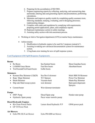 6. Preparing for the accreditation of ISO 9001.
7. Prepares engineering reports by collecting, analyzing, and summarizing data
and trends; entering data and generating reports and presentations; performing
calculations.
8. Maintains and improves quality results by completing quality assurance tests;
following standards; studying, evaluating, and re-designing processes;
implementing changes.
9. Complies with codes and regulations by complying with requirements;
preparing permit applications, plans, and compliance reports.
10. Represent maintenance section in safety meetings.
11. Assisting safety section with risk assessment process.
 Working at Aids to Navigation department (ATN) at marine buoys maintenance.
 Achievements:
1. Modification in hydraulic engine to be used for 3 purposes instead of 1.
2. Assisting in making new advanced documentation system for maintenance
section.
3. 12 tug boats crew training for new oil spill response system.
Used Equipment (Oil Spill Response Equipment);
Booms
 Ro Boom Sea Sentinel boom Shore Guardian boom
 LAMOR Fence Boom Fast flow boom Absorbent boom
 Troil boom&Troil beach boom Golbe boom
Skimmers
 Komara Disc Skimmer (12&20) Sea Devil skimmer Multi RBS 50 Skimmer
 Rope Mope Skimmer TC3 Sprayer Power Vac Skimmer
 Brush Skimmer Vacuum truck Manta Ray Skimmer
 Ship side fitted sweep system weir skimmer Back pack dispersant-
Sprayers
 Current buster Weir skimmer terminator
Pumps
 DOP Pump Diesel Spate ump Honda water pump
 Hydraulic Spate pump Pacer water transfer pump
Diesel/Hydraulic Engines
 Ro-Clean Power Packs Lamor diesel/hydraulic P.P GP60 power pack
 GP 10 Power Pack
Air Blowers
 Echo PB 24LN air blower Echo PB 6000 air blower
 