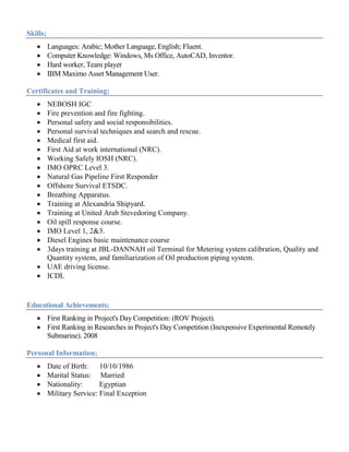 Skills;
 Languages: Arabic; Mother Language, English; Fluent.
 Computer Knowledge: Windows, Ms Office, AutoCAD, Inventor.
 Hard worker, Team player
 IBM Maximo Asset Management User.
Certificates and Training;
 NEBOSH IGC
 Fire prevention and fire fighting.
 Personal safety and social responsibilities.
 Personal survival techniques and search and rescue.
 Medical first aid.
 First Aid at work international (NRC).
 Working Safely IOSH (NRC).
 IMO OPRC Level 3.
 Natural Gas Pipeline First Responder
 Offshore Survival ETSDC.
 Breathing Apparatus.
 Training at Alexandria Shipyard.
 Training at United Arab Stevedoring Company.
 Oil spill response course.
 IMO Level 1, 2&3.
 Diesel Engines basic maintenance course
 3days training at JBL-DANNAH oil Terminal for Metering system calibration, Quality and
Quantity system, and familiarization of Oil production piping system.
 UAE driving license.
 ICDL
Educational Achievements;
 First Ranking in Project's Day Competition: (ROV Project).
 First Ranking in Researches in Project's Day Competition (Inexpensive Experimental Remotely
Submarine). 2008
Personal Information;
 Date of Birth: 10/10/1986
 Marital Status: Married
 Nationality: Egyptian
 Military Service: Final Exception
 