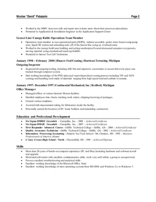 Nicolas “David” Palazzolo Page 2
 Worked in the 3400V dyno test cells and repair area to learn more about their processes/procedures.
 Promoted to Application & Installation Engineer in the Application Support Center
Genset Line/ Canopy Build- Operations Team Member
 Operations team member in non-operational parts (NOPS), radiator assembly, jacket water heater/sump pump
zone, liquid fill station and unloading units off of the Genset line using an overhead crane.
 Worked in the canopy build area building and setting weatherproof/sound attenuated canopies overgensets,
moving material using standard and stand-up forklifts.
 Promoted to Genset Test Cell Technician.
January 1998 – February 2000 | Blazers Tool Coating | Harrison Township, Michigan
Outgoing Inspector
 Inspected all outgoing tooling, including drill bits and expensive customdies to ensure that every piece was
tracked through computer system.
 Had working knowledge of the PVD (physical vapordisposition) coating process including TiN and TiCN
coatings and handling tools made of materials ranging from high speed steeland carbide to ceramic.
January 1997- December 1997 | Continental Mechanical, Inc | Redford, Michigan
Office Manager
 Managed offices at various General Motors facilities.
 Handled employee time sheets,tracking work orders, shipping/receiving of packages.
 Created various templates.
 Assisted with measurement taking for fabrication inside the facility.
 Personally earned the business of20+ home builders and remodeling contractors.
Education and Professional Development
 Six Sigma DMEDI Greenbelt – Caterpillar, Inc. - 2008 – Achieved Certificate
 Six Sigma DMAIC Greenbelt – Caterpillar, Inc. - 2007 – Achieved Certificate
 First Responder Advanced Course - Griffin Technical College - Griffin, GA - 2004 - Achieved Certificate
 Quality Assurance Technician - Griffin Technical College - Griffin, GA - 2002 - Achieved Certificate
 Information Processing/Accounting - Pankow Voc/Tech School - Mt. Clemens, MI – 1995 – Business
Professionals of America Alumni
 L’Anse Creuse High School - North - Chesterfield, MI – 1995 - Achieved Diploma
Skills
 More than 20 years of hands-on computer experience (PC and Mac) including hardware and software install
and upgrade
 Motivated self-starter with excellent communication skills, work very well within a group or unsupervised.
 Possess excellent troubleshooting and analytical skills
 Excellent working knowledge of the Microsoft Office Suite
 Excellent working knowledge of most operating systems from MS-DOS and Windows 3.x to Windows 7.
 