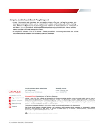 14 | DEFENSE-IN-DEPTH FOR CLOUD DATABASES
» Comparing User Interfaces for Security Policy Management
» Oracle Enterprise Manager, Key Vault, and Audit Vault provide a unified user interface for managing data
security components and policies such as encryption keys, wallets, audit records, audit policies, masking
rules, database vault policies, row-level security policies, and more for Oracle Databases on-premise and in
the Oracle Cloud. Customers can clone/migrate/transfer data security components and policies between
their on-premise and Oracle Cloud environments.
» In comparison, AWS and Azure do not provide a unified user interface to clone/migrate/transfer data security
components policies between on-premises and the cloud databases.
Oracle Corporation, World Headquarters Worldwide Inquiries
500 Oracle Parkway Phone: +1.650.506.7000
Redwood Shores, CA 94065, USA Fax: +1.650.506.7200
Copyright © 2016, Oracle and/or its affiliates. All rights reserved. This document is provided for information purposes only, and the contents hereof are subject to
change without notice. This document is not warranted to be error-free, nor subject to any other warranties or conditions, whether expressed orally or implied in law,
including implied warranties and conditions of merchantability or fitness for a particular purpose. We specifically disclaim any liability with respect to this document, and
no contractual obligations are formed either directly or indirectly by this document. This document may not be reproduced or transmitted in any form or by any means,
electronic or mechanical, for any purpose, without our prior written permission.
Oracle and Java are registered trademarks of Oracle and/or its affiliates. Other names may be trademarks of their respective owners.
Intel and Intel Xeon are trademarks or registered trademarks of Intel Corporation. All SPARC trademarks are used under license and are trademarks or registered
trademarks of SPARC International, Inc. AMD, Opteron, the AMD logo, and the AMD Opteron logo are trademarks or registered trademarks of Advanced Micro
Devices. UNIX is a registered trademark of The Open Group. 0116
C O N N E C T W I T H U S
blogs.oracle.com/oracle
facebook.com/oracle
twitter.com/oracle
oracle.com
 