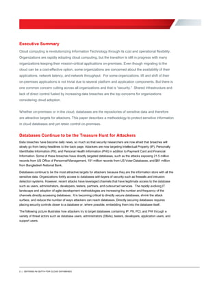 2 | DEFENSE-IN-DEPTH FOR CLOUD DATABASES
Executive Summary
Cloud computing is revolutionizing Information Technology through its cost and operational flexibility.
Organizations are rapidly adopting cloud computing, but the transition is still in progress with many
organizations keeping their mission-critical applications on-premises. Even though migrating to the
cloud can be a cost-effective option, some organizations are concerned about the availability of their
applications, network latency, and network throughput. For some organizations, lift and shift of their
on-premises applications is not trivial due to several platform and application components. But there is
one common concern cutting across all organizations and that is “security.” Shared infrastructure and
lack of direct control fueled by increasing data breaches are the top concerns for organizations
considering cloud adoption.
Whether on-premises or in the cloud, databases are the repositories of sensitive data and therefore
are attractive targets for attackers. This paper describes a methodology to protect sensitive information
in cloud databases and yet retain control on-premises.
Databases Continue to be the Treasure Hunt for Attackers
Data breaches have become daily news, so much so that security researchers are now afraid that breaches will
slowly go from being headlines to the back page. Attackers are now targeting Intellectual Property (IP), Personally
Identifiable Information (PII), and Personal Health Information (PHI) in addition to Payment Card and Financial
Information. Some of these breaches have directly targeted databases, such as the attacks exposing 21.5 million
records from US Office of Personnel Management, 191 million records from US Voter Databases, and $81 million
from Bangladesh National Bank.
Databases continue to be the most attractive targets for attackers because they are the information store with all the
sensitive data. Organizations fortify access to databases with layers of security such as firewalls and intrusion
detection systems. However, recent attacks have leveraged channels that have legitimate access to the database
such as users, administrators, developers, testers, partners, and outsourced services. The rapidly evolving IT
landscape and adoption of agile development methodologies are increasing the number and frequency of the
channels directly accessing databases. It is becoming critical to directly secure databases, shrink the attack
surface, and reduce the number of ways attackers can reach databases. Directly securing databases requires
placing security controls closer to a database or, where possible, embedding them into the database itself.
The following picture illustrates how attackers try to target databases containing IP, PII, PCI, and PHI through a
variety of threat actors such as database users, administrators (DBAs), testers, developers, application users, and
support users.
 
