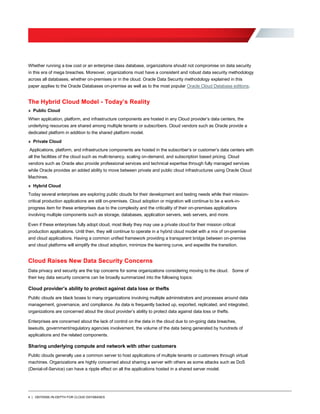4 | DEFENSE-IN-DEPTH FOR CLOUD DATABASES
Whether running a low cost or an enterprise class database, organizations should not compromise on data security
in this era of mega breaches. Moreover, organizations must have a consistent and robust data security methodology
across all databases, whether on-premises or in the cloud. Oracle Data Security methodology explained in this
paper applies to the Oracle Databases on-premise as well as to the most popular Oracle Cloud Database editions.
The Hybrid Cloud Model - Today’s Reality
» Public Cloud
When application, platform, and infrastructure components are hosted in any Cloud provider’s data centers, the
underlying resources are shared among multiple tenants or subscribers. Cloud vendors such as Oracle provide a
dedicated platform in addition to the shared platform model.
» Private Cloud
Applications, platform, and infrastructure components are hosted in the subscriber’s or customer’s data centers with
all the facilities of the cloud such as multi-tenancy, scaling on-demand, and subscription based pricing. Cloud
vendors such as Oracle also provide professional services and technical expertise through fully managed services
while Oracle provides an added ability to move between private and public cloud infrastructures using Oracle Cloud
Machines.
» Hybrid Cloud
Today several enterprises are exploring public clouds for their development and testing needs while their mission-
critical production applications are still on-premises. Cloud adoption or migration will continue to be a work-in-
progress item for these enterprises due to the complexity and the criticality of their on-premises applications
involving multiple components such as storage, databases, application servers, web servers, and more.
Even if these enterprises fully adopt cloud, most likely they may use a private cloud for their mission critical
production applications. Until then, they will continue to operate in a hybrid cloud model with a mix of on-premise
and cloud applications. Having a common unified framework providing a transparent bridge between on-premise
and cloud platforms will simplify the cloud adoption, minimize the learning curve, and expedite the transition.
Cloud Raises New Data Security Concerns
Data privacy and security are the top concerns for some organizations considering moving to the cloud. Some of
their key data security concerns can be broadly summarized into the following topics:
Cloud provider’s ability to protect against data loss or thefts
Public clouds are black boxes to many organizations involving multiple administrators and processes around data
management, governance, and compliance. As data is frequently backed up, exported, replicated, and integrated,
organizations are concerned about the cloud provider’s ability to protect data against data loss or thefts.
Enterprises are concerned about the lack of control on the data in the cloud due to on-going data breaches,
lawsuits, government/regulatory agencies involvement, the volume of the data being generated by hundreds of
applications and the related components.
Sharing underlying compute and network with other customers
Public clouds generally use a common server to host applications of multiple tenants or customers through virtual
machines. Organizations are highly concerned about sharing a server with others as some attacks such as DoS
(Denial-of-Service) can have a ripple effect on all the applications hosted in a shared server model.
 