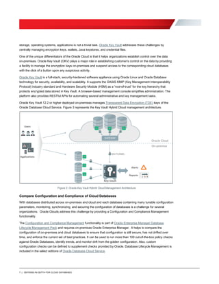 7 | DEFENSE-IN-DEPTH FOR CLOUD DATABASES
storage, operating systems, applications is not a trivial task. Oracle Key Vault addresses these challenges by
centrally managing encryption keys, wallets, Java keystores, and credential files.
One of the unique differentiators of the Oracle Cloud is that it helps organizations establish control over the data
on-premises. Oracle Key Vault (OKV) plays a major role in establishing customer’s control on the data by providing
a facility to manage the encryption keys on-premises and suspend access to the corresponding cloud databases
with the click of a button upon any suspicious activity.
Oracle Key Vault is a full-stack, security-hardened software appliance using Oracle Linux and Oracle Database
technology for security, availability, and scalability. It supports the OASIS KMIP (Key Management Interoperability
Protocol) industry standard and Hardware Security Module (HSM) as a “root-of-trust” for the key hierarchy that
protects encrypted data stored in Key Vault. A browser-based management console simplifies administration. The
platform also provides RESTful APIs for automating several administrative and key management tasks.
Oracle Key Vault 12.2 or higher deployed on-premises manages Transparent Data Encryption (TDE) keys of the
Oracle Database Cloud Service. Figure 3 represents the Key Vault Hybrid Cloud management architecture.
Figure 2: Oracle Key Vault Hybrid Cloud Management Architecture
Compare Configuration and Compliance of Cloud Databases
With databases distributed across on-premises and cloud and each database containing many tunable configuration
parameters, monitoring, synchronizing, and securing the configuration of databases is a challenge for several
organizations. Oracle Clouds address this challenge by providing a Configuration and Compliance Management
functionality.
The Configuration and Compliance Management functionality is part of Oracle Enterprise Manager Database
Lifecycle Management Pack and requires on-premises Oracle Enterprise Manager. It helps to compare the
configuration of on-premises and cloud databases to ensure that configuration is still secure, has not drifted over
time, and enforce the current set of best practices. It can be used to run more than 100 out-of-the-box policy checks
against Oracle Databases, identify trends, and monitor drift from the golden configuration. Also, custom
configuration checks can be defined to supplement checks provided by Oracle. Database Lifecycle Management is
included in the select editions of Oracle Database Cloud Service.
 
