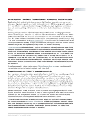 8 | DEFENSE-IN-DEPTH FOR CLOUD DATABASES
Not just your DBAs - Also Restrict Cloud Administrators Accessing your Sensitive Information
Data breaches due to accidental or intentional compromise of privileged user accounts is one of most common
attack types. Organizations typically have multiple database administrators (DBAs) managing multiple applications.
In the case of Software as a Service (SaaS) and Managed Cloud Services, day-to-day database administrative
tasks such as cloning, patching, and maintenance are handled by the cloud vendor’s database administrators
(DBAs).
Increasing privileged user attacks and limited control on the cloud DBA’s activates are putting organizations in a
dilemma about cloud uptake. Enterprises such as financial and healthcare institutions with strict separation of duties
(SODs) and compliance with data privacy laws and standards are even more concerned with the lack of control on
cloud DBA activities. “Database Administrators” and “locked down sensitive data” are two terms that never got along
- until Oracle invented Database Vault. Oracle Database Vault is a unique Oracle security control embedded into the
Oracle Database kernel for restricting privileged database accounts (including cloud DBAs) from accessing sensitive
information and yet allow them to perform day-to-day activities such as backup and patching.
Oracle Database Vault establishes customer’s control on data by enforcing three distinct separation of duty controls
for security administration, account management, and day-to-day database administration activities. It creates data
realms around application schemas, sensitive tables, and stored procedures providing controls to prevent privileged
accounts from being exploited by hackers and insiders to access sensitive application data. Oracle Database Vault
SQL Command Controls allow customers to control operations inside the database, including commands such as
create a table, truncate table, and create a user. Various built-in factors such as IP address, authentication method,
and program name help implement multi-factor authorization to deter attacks leveraging stolen passwords. These
controls prevent accidental configuration changes and also prevent hackers and malicious insiders from tampering
with applications.
Oracle Database Vault is included in select editions of Oracle Database Cloud Service and is available as a fully
managed subscription service for select modules of Oracle Fusion SaaS.
Mask and Subset to Limit Exposure of Sensitive Production Data
Many organizations understand the cost and operational benefits of the cloud. They have passed the stages of ‘what
is cloud?’ and ‘why the cloud?’ Now the discussion is about use cases. The immediate requirement is for non-
production use cases such as development and testing, but these organizations are concerned about using the
sensitive production data for test and development purposes. Moreover, copying the entire production data to test
and development environments can increase the costs, expand the security perimeter, and delay the production to
test provisioning time. On the other hand, small and medium businesses (SMBs) may leverage the public cloud for
both production and non-production use cases. Most likely, they will first evaluate the cloud infrastructure with test
data instead of using real data for data privacy and compliance reasons.
Whether an enterprise or an SMB, development, and test environments are paving the path for the cloud adoption.
However, development and test environments are one of the potential targets for an attack as they contain copies of
production data. Data Privacy laws and standards such EU General Data Protection Regulation and PCI-DSS
recommend anonymizing sensitive production information for test and development purposes.
Oracle Cloud helps organizations to accelerate cloud adoption, achieve data privacy and compliance by masking
and subsetting sensitive data. Data Masking and Subsetting is an Oracle Cloud differentiator which helps to extract
entire copies or subsets of application data from the databases, anonymize, and minimize personal data so that the
data can be safely shared with the developers, testers, partners, and other third parties. The integrity of the
database is preserved ensuring the continuity of the applications.
 