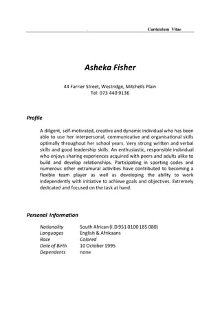 . Curriculum Vitae
Asheka Fisher
44 Farrier Street, Westridge, Mitchells Plain
Tel: 073 440 9136
Profile
A diligent, self-motivated, creative and dynamic individual who has been
able to use her interpersonal, communicative and organisational skills
optimally throughout her school years. Very strong written and verbal
skills and good leadership skills. An enthusiastic, responsible individual
who enjoys sharing experiences acquired with peers and adults alike to
build and develop relationships. Participating in sporting codes and
numerous other extramural activities have contributed to becoming a
flexible team player as well as developing the ability to work
independently with initiative to achieve goals and objectives. Extremely
dedicated and focused on the task at hand.
Personal Information
Nationality South African (I.D 951 0100185 080)
Languages English & Afrikaans
Race Colored
Date of Birth 10 October 1995
Dependents none
 
