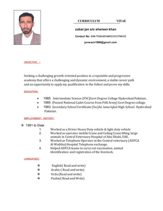 CURRICULUM VITAE
zabar jan s/o shereen khan
Contact No: 050-7928105/00923332798352
janwazir1966@gmail.com
OBJECTIVE: -
Seeking a challenging growth oriented position in a reputable and progressive
academy that offers a challenging and dynamic environment, a stable career path
and an opportunity to apply my qualification to the fullest and prove my skills.
EDUCATION:
 1985 Intermediate Science (FSC)Govt Degree Collage Hyderabad Pakistan.
 1985 (Passed National Cadet Course from PAK Army) Govt Degree collage.
 1983 Secondary School Certificate (Ssc)AL lama Iqbal High School Hyderabad
Pakistan.
EMPLOYEMENT HISTORY:
 1991 to Date
1. Worked as a Driver Heavy Duty vehicle & light duty vehicle
2. Worked as operator mobile Crane and Ceiling Crane lifting large
animals in Central Veterinary Hospital of Abu Dhabi, UAE.
3. Worked as Telephone Operator in the Central veterinary (ADFCA
Al Wathba) Hospital Telephone exchange.
4. Helped ADFCA teams to carry out vaccination, animal
Identification and registration of the livestock.
LANGUAGES:
 English( Read and write)
 Arabic ( Read and write)
 Urdu (Read and write)
 Pashto( Read and Write)
 