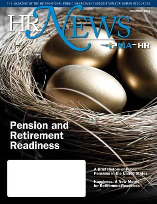 EWS
NOVEMBER 2016
THE MAGAZINE OF THE INTERNATIONAL PUBLIC MANAGEMENT ASSOCIATION FOR HUMAN RESOURCES
HRN
A Brief History of Public
Pensions in the United States
Happiness: A New Metric
for Retirement Readiness
Pension and
Retirement
Readiness
 
