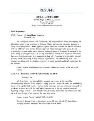 RESUME
VICKI L. HUBBARD
1550 E. Hope St. Mesa, AZ 85203
Phone: (480) 556-1369
Cell: (520) 709-7174
E-mail address: vickilynnhubbard@hotmail.com
Work Experience:
2012 – Present – US Bank Home Mortgage
Scottsdale, Az
Job Description: Senior Loan Processor II. My responsibilities consist of compiling all
information given by the borrowers to the Loan Officer, and ensuring a complete package is
ready for our Underwriters. Once approval is given, I have full consultation with the borrower
with any additional items needed for final approval. Once final approval is given, it is my
responsibility to again, make sure a complete package is given to the closing department of the
Bank. Being a senior processor, it is also my responsibility to train new processors and ensure
they have the tools necessary to be successful in their job. Processing is an extremely stressful
position, and it is necessary to have complete organizational and multitasking skills. Best
practices are shared with new training processors to ensure a smooth and timely experience for
the borrower.
Contact person: Keith Lesser-direct supervisor (Please not contact as this job is still
current)
2014-2015 – Transitions for the Developmentally Disabled
Chandler, Az
Job Description: My responsibilities required me to assist in the care of the
developmentally disabled. I was assigned a young lady that I trained life skills and responsibility
to, as well as met her daily needs. I worked on the weekends when she was not at work and was
privileged to spend time with her, and helping her develop as she was preparing to attend
beginning college courses. I am CPR and First Aid certified and carried my certifications with
me at all times in case of any situation that may have arisen.
Contact person: Pamela Twitchell 602-432-8821
Reason for leaving: I had to discontinue, as my full time job with US Bank Home
Mortgage required additional time due to high volume influx.
 