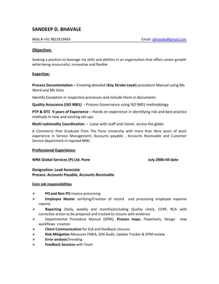 SANDEEP D. BHAVALE
Mob #:+91 9822919493 Email: sbhavale@gmail.com
Objective:
Seeking a position to leverage my skills and abilities in an organisation that offers career growth
while being resourceful, innovative and flexible
Expertise:
Process Documentation – Creating detailed (Key Stroke Level) procedure Manual using Ms
Word and Ms Visio
Identify Exception in respective processes and include them in documents
Quality Assurance (ISO 9001) - Process Governance using ISO 9001 methodology
PTP & OTC 9 years of Experience – Hands on experience in identifying risk and best practice
methods in new and existing set-ups
Multi-nationality Coordination - Liaise with staff and clients across the globe
A Commerce Post Graduate from The Pune University with more than Nine years of work
experience in Service Management, Accounts payable , Accounts Receivable and Customer
Service department in reputed MNC
Professional Experience:
WNS Global Services (P) Ltd. Pune July 2006-till date
Designation: Lead Associate
Process: Accounts Payable, Accounts Receivable
Core Job responsibilities
 PO and Non PO invoice processing
 Employee Master verifying/Creation of record and processing employee expense
reports
 Reporting (Daily, weekly and monthly)including Quality check, CCRP, RCA with
corrective action to be prepared and tracked to closure with evidence
 Departmental Procedure Manual (DPM), Process maps, Flowcharts, Design new
workflows creation
 Client Communication for SLA and feedback closures
 Risk Mitigation Measures FMEA, SOX Audit, Update Tracker & DPM review
 Error analysis/trending
 Feedback Sessions with Team
 