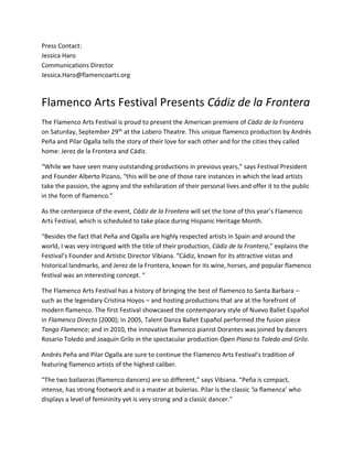 Press Contact:
Jessica Haro
Communications Director
Jessica.Haro@flamencoarts.org
Flamenco Arts Festival Presents Cádiz de la Frontera
The Flamenco Arts Festival is proud to present the American premiere of Cádiz de la Frontera
on Saturday, September 29th at the Lobero Theatre. This unique flamenco production by Andrés
Peña and Pilar Ogalla tells the story of their love for each other and for the cities they called
home: Jerez de la Frontera and Cádiz.
“While we have seen many outstanding productions in previous years,” says Festival President
and Founder Alberto Pizano, “this will be one of those rare instances in which the lead artists
take the passion, the agony and the exhilaration of their personal lives and offer it to the public
in the form of flamenco.”
As the centerpiece of the event, Cádiz de la Frontera will set the tone of this year’s Flamenco
Arts Festival, which is scheduled to take place during Hispanic Heritage Month.
“Besides the fact that Peña and Ogalla are highly respected artists in Spain and around the
world, I was very intrigued with the title of their production, Cádiz de la Frontera,” explains the
Festival’s Founder and Artistic Director Vibiana. “Cádiz, known for its attractive vistas and
historical landmarks, and Jerez de la Frontera, known for its wine, horses, and popular flamenco
festival was an interesting concept. “
The Flamenco Arts Festival has a history of bringing the best of flamenco to Santa Barbara –
such as the legendary Cristina Hoyos – and hosting productions that are at the forefront of
modern flamenco. The first Festival showcased the contemporary style of Nuevo Ballet Español
in Flamenco Directo (2000); in 2005, Talent Danza Ballet Español performed the fusion piece
Tango Flamenco; and in 2010, the innovative flamenco pianist Dorantes was joined by dancers
Rosario Toledo and Joaquín Grilo in the spectacular production Open Piano to Toledo and Grilo.
Andrés Peña and Pilar Ogalla are sure to continue the Flamenco Arts Festival’s tradition of
featuring flamenco artists of the highest caliber.
“The two bailaoras (flamenco dancers) are so different,” says Vibiana. “Peña is compact,
intense, has strong footwork and is a master at bulerias. Pilar is the classic ‘la flamenca’ who
displays a level of femininity yet is very strong and a classic dancer.”
 