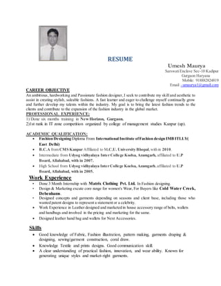 RESUME
Umesh Maurya
SarswatiEnclave Sec-10 Kadipur
Gurgaon Haryana
Mobile: 918882824819
Email –umaurya1@gmail.com
CAREER OBJECTIVE
An ambitious, hardworking and Passionate fashion designer, I seek to contribute my skill and aesthetic to
assist in creating stylish, saleable fashions. A fast learner and eager to challenge myself continually grow
and further develop my talents within the industry. My goal is to bring the latest fashion trends to the
clients and contribute to the expansion of the fashion industry in the global market.
PROFESSIONAL EXPERIENCE:
1) Done six months training in New Horizon, Gurgaon.
2)1st rank in IT zone competition organized by college of management studies Kanpur (up).
ACADEMIC QUALIFICATION:
 Fashion Designing Diploma From International Institute ofFashion design IMB ITLLY(
East Delhi)
 B.C.A from CMS Kanpur Affiliated to M.C.U. University Bhopal,with in 2010.
 Intermediate from Udyog vidhyalaya Inter College Koelsa, Azamgarh, affiliated to U.P
Board, Allahabad, with in 2007.
 High School from Udyog vidhyalaya Inter College Koelsa, Azamgarh,affiliated to U.P
Board, Allahabad, with in 2005.
Work Experience
• Done 3 Month Internship with Matrix Clothing Pvt. Ltd. In Fashion designing.
• Design & Marketing excute core range for women's Wear, For Buyers like Cold Water Creek,
Debenhams.
• Designed concepts and garments depending on seasons and client base, including those who
wanted patent designs to represent a statement or a celebrity.
 Work Experience in Leather designed and marketed in house accessory range of belts, wallets
and handbags and involved in the pricing and marketing for the same.
 Designed leather hand bag and wallets for Next Accessories.
Skills
 Good knowledge of Fabric, Fashion illustration, pattern making, garments draping &
designing, sewing/garment construction, coral draw.
 Knowledge Textile and prints designs. Good communication skill.
 A clear understanding of practical fashion, innovation, and wear ability. Known for
generating unique styles and market-right garments.
 