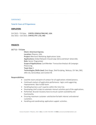 Usman Kunnath • Phoenix, USA • CELL (+1) 602-736-9035 • E-MAIL usman.kunnath@outlook.com
EXPERIENCE
Total 4+ Years of IT Experience
EMPLOYERS
Oct’2015 - Till Date: SYNTEL CONSULTING INC, USA
Dec’2011 – Oct’2015: SYNTEL PVT. LTD, IND
PROJECTS
OCT’15 – Till Date
Client: American Express.
Location: Phoenix, USA.
Project: Merchant Marketing Applications Suite.
Applications: Global Network Closed Loop (GCL) and Smart Select (SS).
Role: Senior Programmer
Scope of Applications: Card Member Transaction Analysis & Campaign
Processing.
Team Size: 5
Technologies /Skills Used: Data Stage, Shell Scripting, Netezza, C#. Net, DB2,
JIRA Lite, ServiceNow and Control M.
Responsibilities:
 Lead the team and point of contact for all applications related process.
 Continued analysis of application performance logics and suggesting
improvements idea to BSD team.
 Handling business user’s queries within the time line.
 Developing shell scripts to automate manual activities part of the applications.
 Performed disaster recovery tests to ensure system availability and
functionality.
 Ensuring maximum customer satisfaction for both internal and external
customers.
 Handling and coordinating application support activities.
 