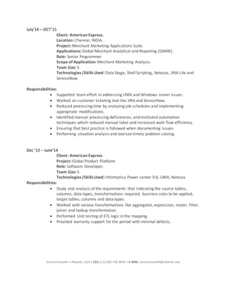 Usman Kunnath • Phoenix, USA • CELL (+1) 602-736-9035 • E-MAIL usman.kunnath@outlook.com
July’14 – OCT’15
Client: American Express.
Location: Chennai, INDIA.
Project: Merchant Marketing Applications Suite.
Applications: Global Merchant Analytical and Reporting (GMAR).
Role: Senior Programmer
Scope of Application: Merchant Marketing Analysis.
Team Size: 5
Technologies /Skills Used: Data Stage, Shell Scripting, Netezza, JIRA Lite and
ServiceNow.
Responsibilities:
 Supported team effort in addressing UNIX and Windows server issues.
 Worked on customer ticketing tool like JIRA and ServiceNow.
 Reduced processing time by analyzing job schedules and implementing
appropriate modifications.
 Identified manual processing deficiencies, and instituted automation
techniques which reduced manual labor and increased work flow efficiency.
 Ensuring that best practice is followed when documenting issues.
 Performing situation analysis and oversee timely problem solving.
Dec ’13 – June’14
Client: American Express
Project: Global Product Platform
Role: Software Developer.
Team Size: 5
Technologies /Skills Used: Informatica Power center 9.0, UNIX, Netezza
Responsibilities:
 Study and analysis of the requirements that indicating the source tables,
columns, data types, transformations required, business rules to be applied,
target tables, columns and data types.
 Worked with various transformations like aggregator, expression, router, filter,
joiner and lookup transformation.
 Performed Unit testing of ETL logic in the mapping.
 Provided warranty support for the period with minimal defects.
 