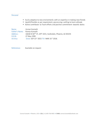 Usman Kunnath • Phoenix, USA • CELL (+1) 602-736-9035 • E-MAIL usman.kunnath@outlook.com
Personal
 Easily adaptive to new environments with an expertise in making new friends
 Upskill/Flexible as per requirement, possessing a willing to learn attitude
 Active contributor to Team efforts and positive commitment towards duties
Name: Usman Kunnath
Father’s Name: Hamza Kunnath
Address: 16636 N 58TH ST, APT 1015, Scottsdale, Phoenix, AZ-85254
D.O.B: 27 May 1990
US Visa Since: SEP 21st 2015 Till: MAR 31st 2018.
References Available on request
 