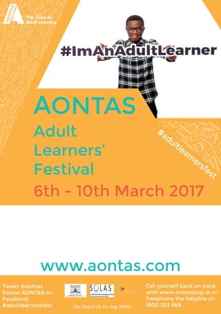 AONTAS
Adult
Learners’
Festival
www.aontas.com
6th - 10th March 2017
#adultlearnersfest
Chy. Reg.6719, Co. Reg. 80958
Tweet @aontas
Follow AONTAS on
Facebook
#adultlearnersfest
Get yourself back on track
with www.onestepup.ie or
freephone the helpline on
1800 303 669
 