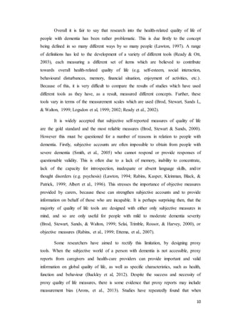 10
Overall it is fair to say that research into the health-related quality of life of
people with dementia has been rather problematic. This is due firstly to the concept
being defined in so many different ways by so many people (Lawton, 1997). A range
of definitions has led to the development of a variety of different tools (Ready & Ott,
2003), each measuring a different set of items which are believed to contribute
towards overall health-related quality of life (e.g. self-esteem, social interaction,
behavioural disturbances, memory, financial situation, enjoyment of activities, etc.).
Because of this, it is very difficult to compare the results of studies which have used
different tools as they have, as a result, measured different concepts. Further, these
tools vary in terms of the measurement scales which are used (Brod, Stewart, Sands L,
& Walton, 1999; Logsdon et al, 1999; 2002; Ready et al., 2002).
It is widely accepted that subjective self-reported measures of quality of life
are the gold standard and the most reliable measures (Brod, Stewart & Sands, 2000).
However this must be questioned for a number of reasons in relation to people with
dementia. Firstly, subjective accounts are often impossible to obtain from people with
severe dementia (Smith, et al., 2005) who cannot respond or provide responses of
questionable validity. This is often due to a lack of memory, inability to concentrate,
lack of the capacity for introspection, inadequate or absent language skills, and/or
thought disorders (e.g. psychosis) (Lawton, 1994; Rabins, Kasper, Kleinman, Black, &
Patrick, 1999; Albert et al., 1996). This stresses the importance of objective measures
provided by carers, because these can strengthen subjective accounts and to provide
information on behalf of those who are incapable. It is perhaps surprising then, that the
majority of quality of life tools are designed with either only subjective measures in
mind, and so are only useful for people with mild to moderate dementia severity
(Brod, Stewart, Sands, & Walton, 1999; Selai, Trimble, Rossor, & Harvey, 2000), or
objective measures (Rabins, et al., 1999; Ettema, et al., 2007).
Some researchers have aimed to rectify this limitation, by designing proxy
tools. When the subjective world of a person with dementia is not accessible, proxy
reports from caregivers and health-care providers can provide important and valid
information on global quality of life, as well as specific characteristics, such as health,
function and behaviour (Buckley et al, 2012). Despite the success and necessity of
proxy quality of life measures, there is some evidence that proxy reports may include
measurement bias (Arons, et al., 2013). Studies have repeatedly found that when
 