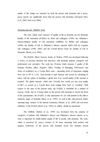 11
quality of life ratings are reported by both the person with dementia and a proxy,
proxy reports are significantly lower than the person with dementias self-report (Hoe,
et al., 2007; Hurt et al, 2008).
Dementia-Specific HRQOL Tools
The most widely used measures of quality of life in dementia are the Dementia
Quality of life instrument (D-QOL) by Brod and colleagues (1999), the Alzheimer’s
Disease-Related Quality of Life instrument (ADRQL) by Rabins and colleagues
(1999), the Quality of Life in Alzheimer’s Disease measure (QOL-AD) by Logsdon
and colleagues (1999; 2002) and the Cornell Brown Scale for Quality of Life in
Dementia (Ready et al, 2002).
The D-QOL (Brod, Stewart, Sands, & Walton, 1999) was developed following
a review of previous literature and interviews with dementia patients, caregivers and
professional care providers. The scale has 29-items which measure 5 quality of life
domains (Positive affect, Negative Affect, Feelings of Belonging, Self-esteem, and
Sense of aesthetics) on a 5-point likert scale , measuring levels of enjoyment, ranging
from ‘not at all’ to ‘a lot’. Each domain is kept separate and scored by calculating its
mean, with the option of including a global item if an overall quality of life measure is
required. The global measure, which asks ‘Overall, how would you rate your quality
of life?’, is scored on a 5-point likert scale ranging from ‘bad’ to ‘excellent’. With
respect to the aims of the present study, the D-QOL is unsuitable for a number of
reasons. Firstly, due to it being reliant on the person with dementia to answer the items
of the questionnaire, the D-QOL is only appropriate for use with patients in the mild to
moderate stages of dementia (Brod, et al., 1999). As well as this, with previous studies
reporting large variance in the internal consistency (Sloane, et al., 2005) and test-retest
reliability of the D-QOL (Bord, et al., 1999), its validity should be questioned.
The ADRQL (Rabins et al., 1999) was developed from the opinions of
caregivers of patients with Alzheimer’s disease and Alzheimer’s disease experts, as to
what is important for health-related quality of life in people with dementia. The scale,
which is answered by carers, consists of 40 items measuring both positive and
negative behaviours of the person with dementia across five domains (Social
 