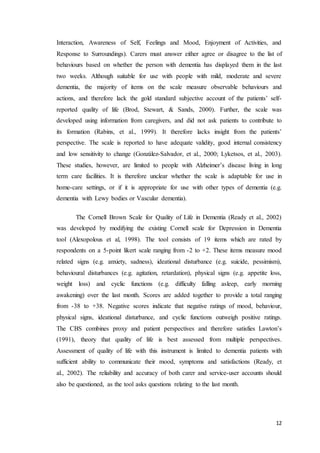 12
Interaction, Awareness of Self, Feelings and Mood, Enjoyment of Activities, and
Response to Surroundings). Carers must answer either agree or disagree to the list of
behaviours based on whether the person with dementia has displayed them in the last
two weeks. Although suitable for use with people with mild, moderate and severe
dementia, the majority of items on the scale measure observable behaviours and
actions, and therefore lack the gold standard subjective account of the patients’ self-
reported quality of life (Brod, Stewart, & Sands, 2000). Further, the scale was
developed using information from caregivers, and did not ask patients to contribute to
its formation (Rabins, et al., 1999). It therefore lacks insight from the patients’
perspective. The scale is reported to have adequate validity, good internal consistency
and low sensitivity to change (González-Salvador, et al., 2000; Lyketsos, et al., 2003).
These studies, however, are limited to people with Alzheimer’s disease living in long
term care facilities. It is therefore unclear whether the scale is adaptable for use in
home-care settings, or if it is appropriate for use with other types of dementia (e.g.
dementia with Lewy bodies or Vascular dementia).
The Cornell Brown Scale for Quality of Life in Dementia (Ready et al., 2002)
was developed by modifying the existing Cornell scale for Depression in Dementia
tool (Alexopolous et al, 1998). The tool consists of 19 items which are rated by
respondents on a 5-point likert scale ranging from -2 to +2. These items measure mood
related signs (e.g. anxiety, sadness), ideational disturbance (e.g. suicide, pessimism),
behavioural disturbances (e.g. agitation, retardation), physical signs (e.g. appetite loss,
weight loss) and cyclic functions (e.g. difficulty falling asleep, early morning
awakening) over the last month. Scores are added together to provide a total ranging
from -38 to +38. Negative scores indicate that negative ratings of mood, behaviour,
physical signs, ideational disturbance, and cyclic functions outweigh positive ratings.
The CBS combines proxy and patient perspectives and therefore satisfies Lawton’s
(1991), theory that quality of life is best assessed from multiple perspectives.
Assessment of quality of life with this instrument is limited to dementia patients with
sufficient ability to communicate their mood, symptoms and satisfactions (Ready, et
al., 2002). The reliability and accuracy of both carer and service-user accounts should
also be questioned, as the tool asks questions relating to the last month.
 