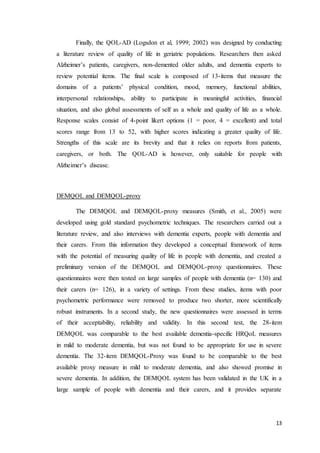 13
Finally, the QOL-AD (Logsdon et al, 1999; 2002) was designed by conducting
a literature review of quality of life in geriatric populations. Researchers then asked
Alzheimer’s patients, caregivers, non-demented older adults, and dementia experts to
review potential items. The final scale is composed of 13-items that measure the
domains of a patients’ physical condition, mood, memory, functional abilities,
interpersonal relationships, ability to participate in meaningful activities, financial
situation, and also global assessments of self as a whole and quality of life as a whole.
Response scales consist of 4-point likert options (1 = poor, 4 = excellent) and total
scores range from 13 to 52, with higher scores indicating a greater quality of life.
Strengths of this scale are its brevity and that it relies on reports from patients,
caregivers, or both. The QOL-AD is however, only suitable for people with
Alzheimer’s disease.
DEMQOL and DEMQOL-proxy
The DEMQOL and DEMQOL-proxy measures (Smith, et al., 2005) were
developed using gold standard psychometric techniques. The researchers carried out a
literature review, and also interviews with dementia experts, people with dementia and
their carers. From this information they developed a conceptual framework of items
with the potential of measuring quality of life in people with dementia, and created a
preliminary version of the DEMQOL and DEMQOL-proxy questionnaires. These
questionnaires were then tested on large samples of people with dementia (n= 130) and
their carers (n= 126), in a variety of settings. From these studies, items with poor
psychometric performance were removed to produce two shorter, more scientifically
robust instruments. In a second study, the new questionnaires were assessed in terms
of their acceptability, reliability and validity. In this second test, the 28-item
DEMQOL was comparable to the best available dementia-specific HRQoL measures
in mild to moderate dementia, but was not found to be appropriate for use in severe
dementia. The 32-item DEMQOL-Proxy was found to be comparable to the best
available proxy measure in mild to moderate dementia, and also showed promise in
severe dementia. In addition, the DEMQOL system has been validated in the UK in a
large sample of people with dementia and their carers, and it provides separate
 