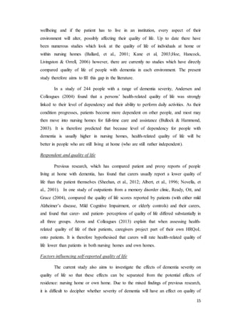 15
wellbeing and if the patient has to live in an institution, every aspect of their
environment will alter, possibly affecting their quality of life. Up to date there have
been numerous studies which look at the quality of life of individuals at home or
within nursing homes (Ballard, et al., 2001; Kane et al, 2003;Hoe, Hancock,
Livingston & Orrell, 2006) however, there are currently no studies which have directly
compared quality of life of people with dementia in each environment. The present
study therefore aims to fill this gap in the literature.
In a study of 244 people with a range of dementia severity, Andersen and
Colleagues (2004) found that a persons’ health-related quality of life was strongly
linked to their level of dependency and their ability to perform daily activities. As their
condition progresses, patients become more dependent on other people, and most may
then move into nursing homes for full-time care and assistance (Bullock & Hammond,
2003). It is therefore predicted that because level of dependency for people with
dementia is usually higher in nursing homes, health-related quality of life will be
better in people who are still living at home (who are still rather independent).
Respondent and quality of life
Previous research, which has compared patient and proxy reports of people
living at home with dementia, has found that carers usually report a lower quality of
life than the patient themselves (Sheehan, et al., 2012; Albert, et al., 1996; Novella, et
al., 2001). In one study of outpatients from a memory disorder clinic, Ready, Ott, and
Grace (2004), compared the quality of life scores reported by patients (with either mild
Alzheimer’s disease, Mild Cognitive Impairment, or elderly controls) and their carers,
and found that carer- and patient- perceptions of quality of life differed substantially in
all three groups. Arons and Colleagues (2013) explain that when assessing health-
related quality of life of their patients, caregivers project part of their own HRQoL
onto patients. It is therefore hypothesised that carers will rate health-related quality of
life lower than patients in both nursing homes and own homes.
Factors influencing self-reported quality of life
The current study also aims to investigate the effects of dementia severity on
quality of life so that these effects can be separated from the potential effects of
residence: nursing home or own home. Due to the mixed findings of previous research,
it is difficult to decipher whether severity of dementia will have an effect on quality of
 