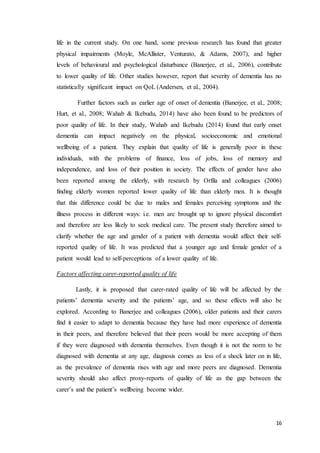 16
life in the current study. On one hand, some previous research has found that greater
physical impairments (Moyle, McAllister, Venturato, & Adams, 2007), and higher
levels of behavioural and psychological disturbance (Banerjee, et al., 2006), contribute
to lower quality of life. Other studies however, report that severity of dementia has no
statistically significant impact on QoL (Andersen, et al., 2004).
Further factors such as earlier age of onset of dementia (Banerjee, et al., 2008;
Hurt, et al., 2008; Wahab & Ikebudu, 2014) have also been found to be predictors of
poor quality of life. In their study, Wahab and Ikebudu (2014) found that early onset
dementia can impact negatively on the physical, socioeconomic and emotional
wellbeing of a patient. They explain that quality of life is generally poor in these
individuals, with the problems of finance, loss of jobs, loss of memory and
independence, and loss of their position in society. The effects of gender have also
been reported among the elderly, with research by Orfila and colleagues (2006)
finding elderly women reported lower quality of life than elderly men. It is thought
that this difference could be due to males and females perceiving symptoms and the
illness process in different ways: i.e. men are brought up to ignore physical discomfort
and therefore are less likely to seek medical care. The present study therefore aimed to
clarify whether the age and gender of a patient with dementia would affect their self-
reported quality of life. It was predicted that a younger age and female gender of a
patient would lead to self-perceptions of a lower quality of life.
Factors affecting carer-reported quality of life
Lastly, it is proposed that carer-rated quality of life will be affected by the
patients’ dementia severity and the patients’ age, and so these effects will also be
explored. According to Banerjee and colleagues (2006), older patients and their carers
find it easier to adapt to dementia because they have had more experience of dementia
in their peers, and therefore believed that their peers would be more accepting of them
if they were diagnosed with dementia themselves. Even though it is not the norm to be
diagnosed with dementia at any age, diagnosis comes as less of a shock later on in life,
as the prevalence of dementia rises with age and more peers are diagnosed. Dementia
severity should also affect proxy-reports of quality of life as the gap between the
carer’s and the patient’s wellbeing become wider.
 