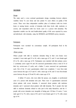 17
METHOD
Design
The study used a cross sectional questionnaire design, examining between subjects
variables: home Vs care home and also patient Vs carer effects on quality of life
scores. There were three independent variables: place of residence (with two levels:
home or nursing home), severity of dementia (with three levels: mild, moderate or
severe), and respondent (with two levels: carer or a person with dementia). The
dependent variable was the total health-related quality of life score reported by carers
and individuals with dementia, using the DEMQOL and DEMQOL-proxy measures.
Participants
Participants were recruited via convenience sample. All participants lived in the
Lancashire area.
‘Home’ group:
Fifteen people with mild to moderate dementia living in their own homes were
recruited, 4 were male aged 53 to 84, with a mean age of 72, and 11 were female aged
65 to 96, with a mean age of 85. Participants were matched with their primary carers:
2 community carers (aged 48 and 20) answered questionnaires about a total of 10 of
their key service-users (5 each), and a further 5 carers answered one questionnaire
each. Out of the 15 carer questionnaires which were completed, 3 were from male
carers between the ages of 23 and 67, with a mean age of 46, and 12 were from female
carers between the age of 20 and 50, with a mean age of 34.
A further 19 carers, who were either the spouse, son, daughter, or professional
carer of a person with dementia took part. There were 11 questionnaires answered
about patients with severe dementia, 6 answered about patients with moderate
dementia and 2 answered about patients with mild dementia. The 8 people who had
mild or moderate dementia refused to take part in the study themselves, and the 11
people with severe dementia were incapable of taking part. Of these 19 carers, 7 were
male aged 23 to 78, with a mean of 49, and 12 were female aged 21 to 79, with a mean
age of 44.
 